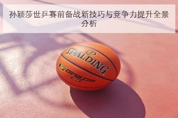 孙颖莎世乒赛前备战新技巧与竞争力提升全景分析